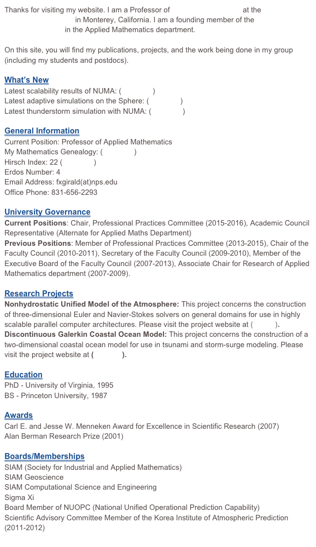 Thanks for visiting my website. I am a Professor of Applied Mathematics at the Naval Postgraduate School in Monterey, California. I am a founding member of the Scientific Computing Group in the Applied Mathematics department. 

On this site, you will find my publications, projects, and the work being done in my group (including my students and postdocs).

Here is some information about me:

General Information 
Current Position: Professor of Applied Mathematics
My Mathematics Genealogy: click here
Hirsch Index: 18 (click here)
Erdos Number: 4
Email Address: fxgirald(at)nps.edu
Office Phone: 831-656-2293

University Governance 
Current Position: Professional Practices Committee (2012-2015), Executive Board (2012-2013)
Previous Positions: Chair of the Faculty Council (2010-2011), Secretary of the Faculty Council (2009-2010), Executive Board (2007-2012)

Research Projects
Nonhydrostatic Unified Model of the Atmosphere: This project concerns the construction of three-dimensional Euler and Navier-Stokes solvers on general domains for use in highly scalable parallel computer architectures. Please visit the project website at (NUMA).
Discontinuous Galerkin Coastal Ocean Model: This project concerns the construction of a two-dimensional coastal ocean model for use in tsunami and storm-surge modeling. Please visit the project website at (DGCOM).

Education
PhD - University of Virginia, 1995
BS - Princeton University, 1987

Awards
Carl E. and Jesse W. Menneken Award for Excellence in Scientific Research (2007)
Alan Berman Research Prize (2001)

Boards/Memberships
SIAM (Society for Industrial and Applied Mathematics)
SIAM Geoscience
SIAM Computational Science and Engineering
Sigma Xi 
Board Member of NUOPC (National Unified Operational Prediction Capability)
Scientific Advisory Committee Member of the Korea Institute of Atmospheric Prediction
